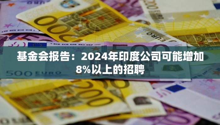 基金会报告：2024年印度公司可能增加8%以上的招聘