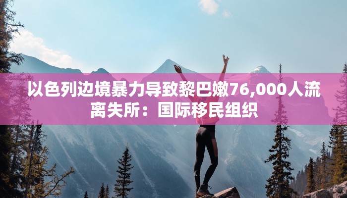 以色列边境暴力导致黎巴嫩76,000人流离失所：国际移民组织