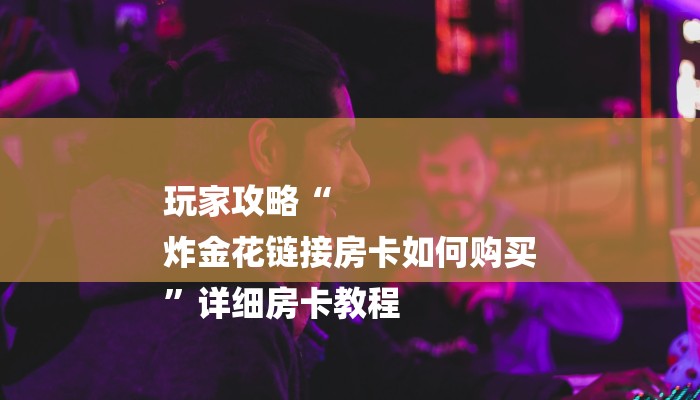 玩家攻略“
炸金花链接房卡如何购买
”详细房卡教程 玩家攻略“
炸金花链接房卡如何购买
”详细房卡教程