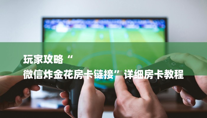 玩家攻略“
微信炸金花房卡链接”详细房卡教程 玩家攻略“
微信炸金花房卡链接”详细房卡教程