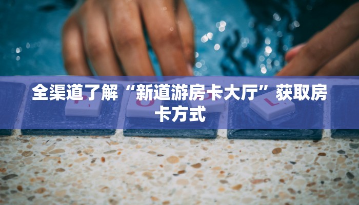全渠道了解“新道游房卡大厅”获取房卡方式 全渠道了解“新道游房卡大厅”获取房卡方式