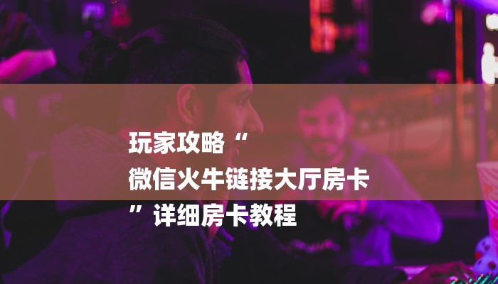 玩家攻略“
微信火牛链接大厅房卡
”详细房卡教程 玩家攻略“
微信火牛链接大厅房卡
”详细房卡教程