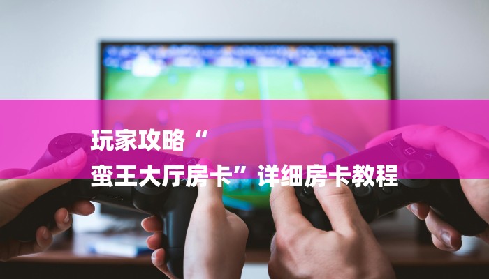 玩家攻略“
蛮王大厅房卡”详细房卡教程 玩家攻略“
蛮王大厅房卡”详细房卡教程