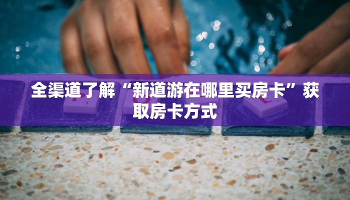 全渠道了解“新道游在哪里买房卡”获取房卡方式 全渠道了解“新道游在哪里买房卡”获取房卡方式