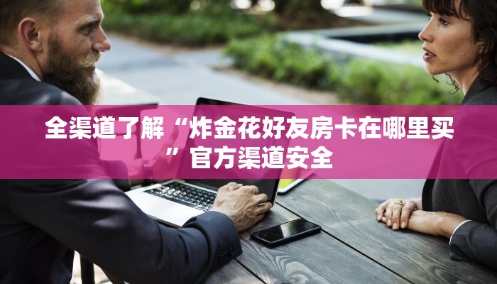 全渠道了解“炸金花好友房卡在哪里买”官方渠道安全 全渠道了解“炸金花好友房卡在哪里买”官方渠道安全
