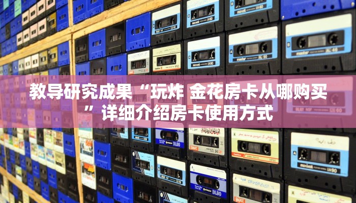 教导研究成果“玩炸 金花房卡从哪购买”详细介绍房卡使用方式