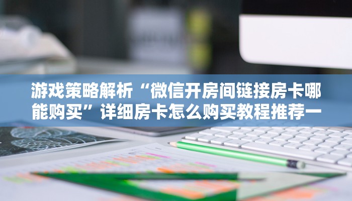 游戏策略解析“微信开房间链接房卡哪能购买”详细房卡怎么购买教程推荐一款