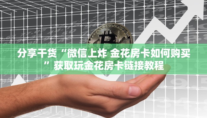 分享干货“微信上炸 金花房卡如何购买”获取玩金花房卡链接教程 分享干货“微信上炸 金花房卡如何购买”获取玩金花房卡链接教程