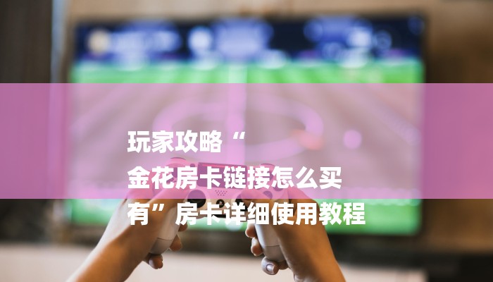 玩家攻略“
金花房卡链接怎么买
有”房卡详细使用教程